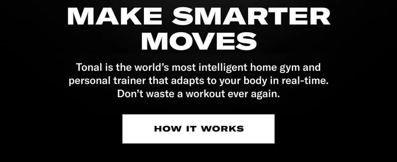 MAKE SMARTER MOVES. BODY: Tonal is the world's most intelligent home gym and personal trainer that adapts to your body in real-time. Don't waste a workout ever again. CTA: How It Works