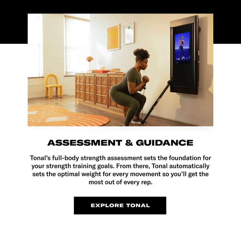 ASSESSMENT & GUIDANCE. BODY: Tonal's full-body strength assessment sets the foundation for your strength training goals. From there, Tonal automatically sets the optimal weight for every movement so you'll get the most out of every rep. CTA: Explore Tonal