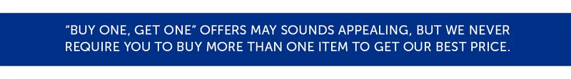 "Buy one, get one" offers may sounds appealing, but we never require you to buy more than one item to get our best price.
