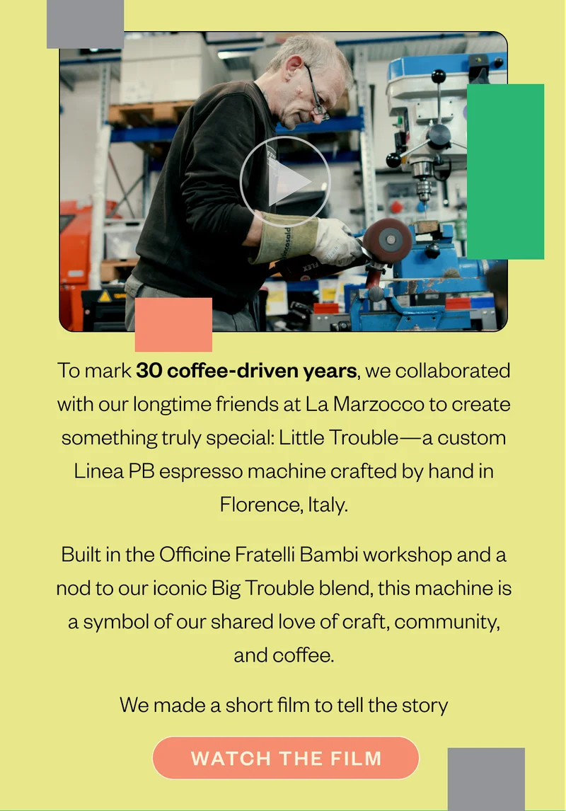 To mark 30 coffee-driven years, we collaborated with our longtime friends at La Marzocco to create something truly special: Little Trouble—a custom Linea PB espresso machine crafted by hand in Florence, Italy. Built in the Officine Fratelli Bambi workshop and a nod to our iconic Big Trouble blend, this machine is a symbol of our shared love of craft, community, and coffee. We made a short film to tell the story CTA: watch the film To mark 30 coffee-driven years, we collaborated with our longtime friends at La Marzocco to create something truly special: Little Trouble—a custom Linea PB espresso machine crafted by hand in Florence, Italy. Built in the Officine Fratelli Bambi workshop and a nod to our iconic Big Trouble blend, this machine is a symbol of our shared love of craft, community, and coffee. We made a short film to tell the story CTA: watch the film
