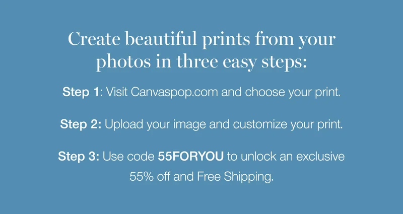 Create beautiful prints from your photos in three easy steps: Step 1: Visit Canvaspop.com and choose your print. Step 2: Upload your image and customize your print. Step 3: Use code discount code to unlock an exclusive 55% off and Free Shipping.