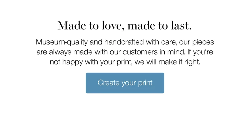 Made to love, made to last. Museum-quality and handcrafted with care, our pieces are always made with our customers in mind. If you're not happy with your print, we will make it right.