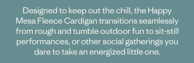 Designed to keep out the chill, the Happy Mesa Fleece Cardigan transitions seamlessly from rough and tumble outdoor fun to sit-still performances, or other social gatherings you dare to take an energized little one.