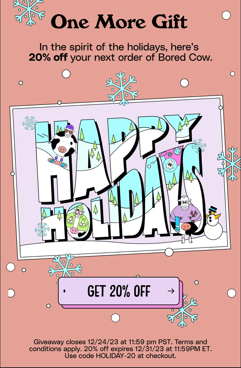 One More Gift In the spirit of the holidays, here’s  20% off your next order of Bored Cow. Get 20% off Giveaway closes 12/24/23 at 11:59 pm PST. Terms and conditions apply. 20% off expires 12/31/23 at 11:59PM ET. Use code HOLIDAY-20 at checkout.