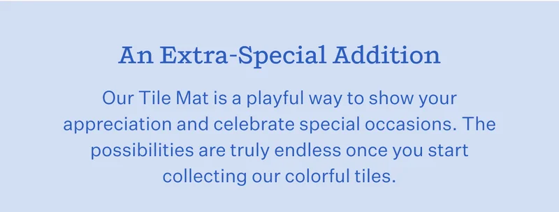 An Extra-Special Addition   Our Tile Mat is a playful way to show your appreciation and celebrate special occasions. The possibilities are truly endless once you start collecting our colorful tiles.