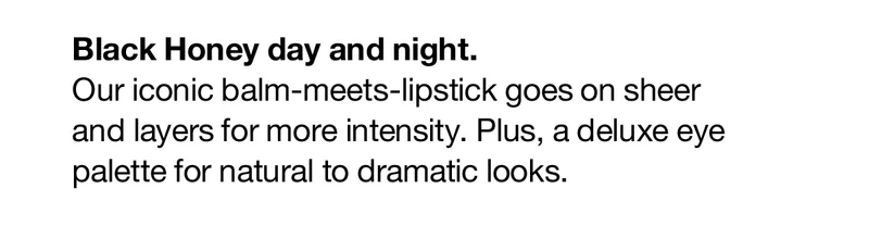 Black Honey day and night. | Our iconic balm-meets-lipstick goes on sheer and layers for more intensity. Plus, a deluxe eye palette for natural to dramatic looks.