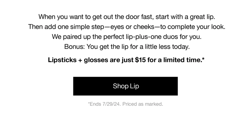 When you want to get out the door fast, start with a great lip. Then add one simple step-eyes or cheeks-to complete your look. We paired up the perfect lip-plus-one duos for you. Bonus: You get the lip for a little less today. | Lipsticks + glosses are just $15 for a limited time.* | Shop Lip | *Ends 7/29/24, Priced as marked.