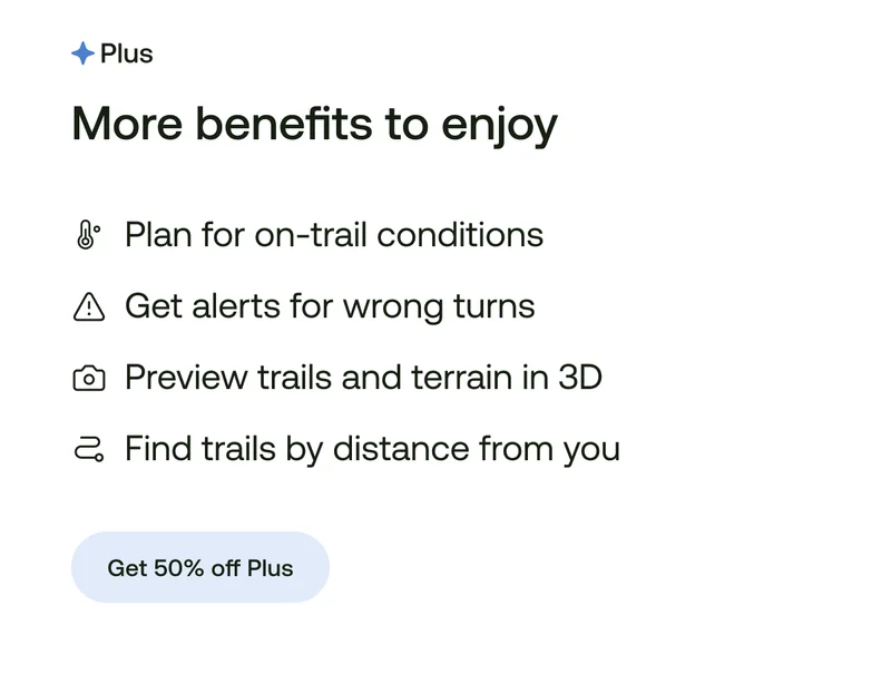 More benefits to enjoy
Plan for on-trail conditions
Get alerts for wrong turns
Preview trails and terrain in 3D
Find trails by distance from you
Get 50% off Plus