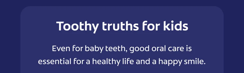 Tooty truths for kids. Even for baby teeth, good oral care is essential for a healthy life and a happy smile. Cavities are the #1 chronic disease affecting children.* Kids should brush 2x a day for 2 full minutes.** Besides sweets, sugar hides in pasta & bread too.