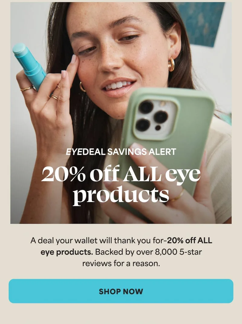 Eyedeal Savings Alert A deal your wallet will thank you for–20% off ALL eye products. Backed by over 8,000 5-star reviews for a reason. -- SHOP NOW