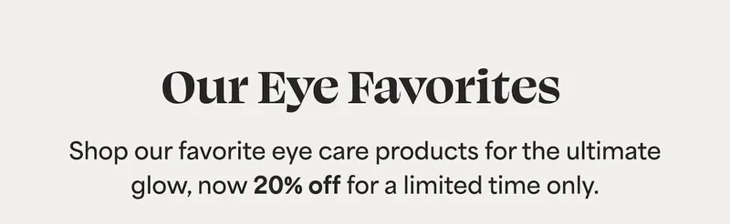 Our Eye Favorites  Shop our favorite eye care products for the ultimate glow, now 20% off for a limited time only.