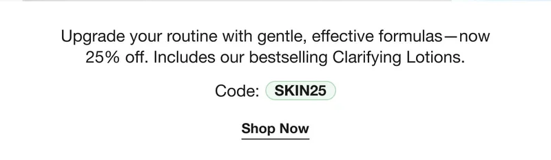 Upgrade your routine with gentle, effective formulas—now 25% off. Includes our bestselling Clarifying Lotions. | Code: discount code | Shop Now