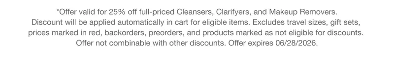 *Offer valid for 25% off full-priced Cleansers, Clarifyers, and Makeup Removers. Discount will be applied automatically in cart for eligible items. Excludes travel sizes, gift sets, prices marked in red, backorders, preorders, and products marked as not eligible for discounts. Offer not combinable with other discounts. Offer expires 06/28/2026.