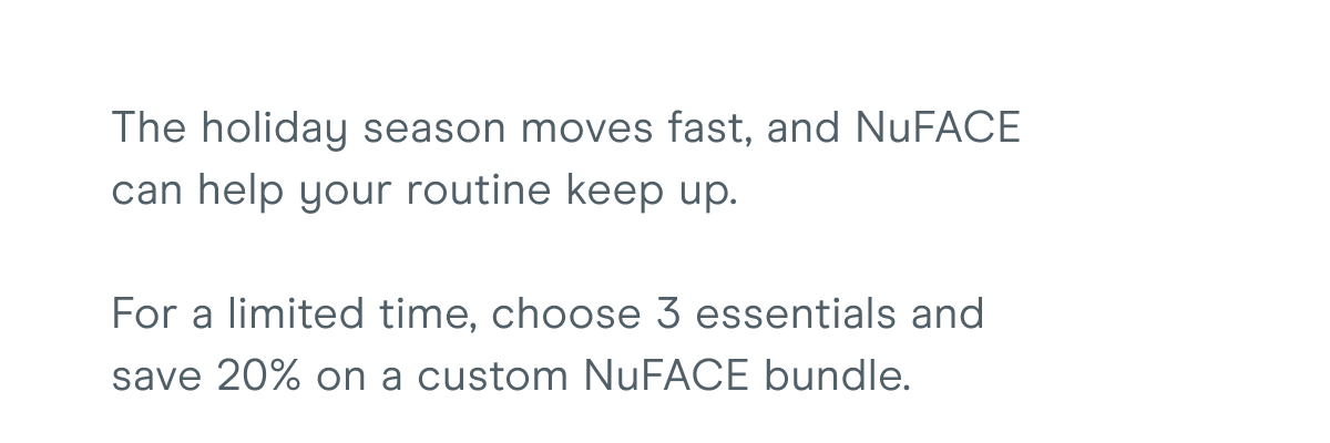 The holiday season moves fast, and NuFACE can help your routine keep up. For a limited time, choose 3 essentials and save 20% on a custom NuFACE bundle.
