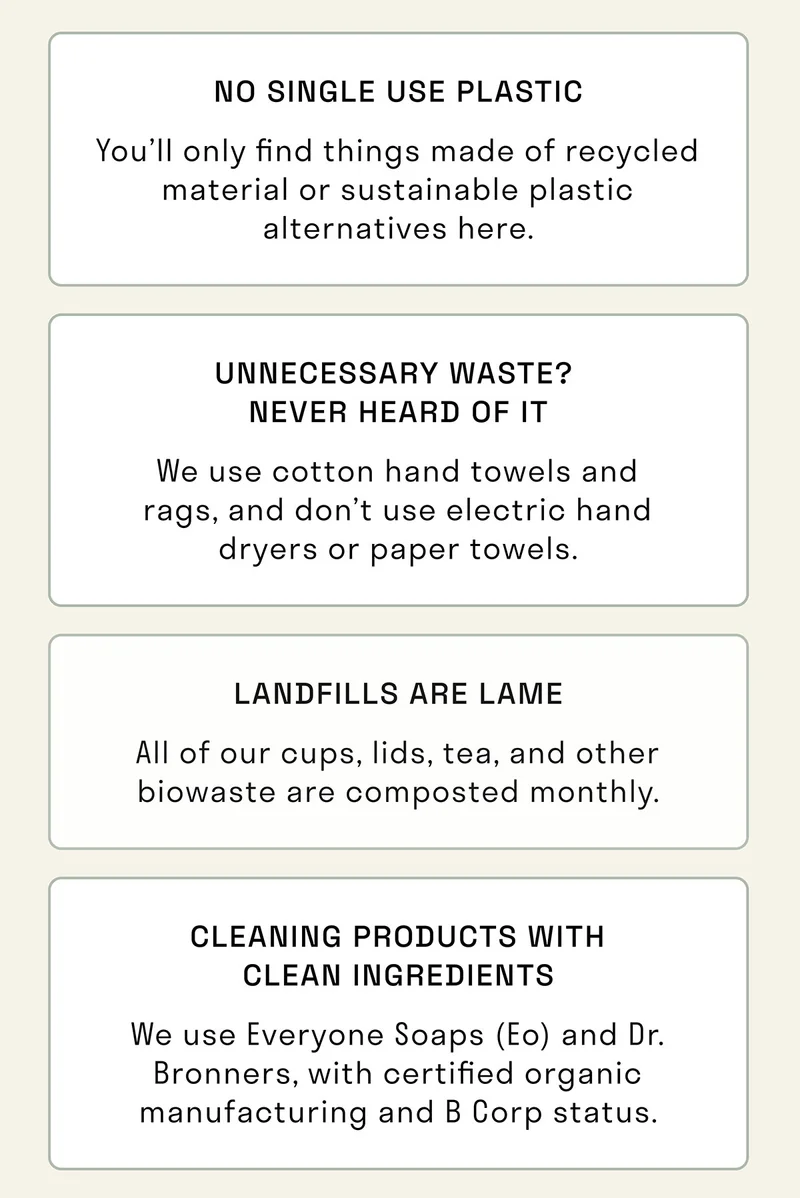 No single use plastic. Removal of unnecessary waste.  All of our cups are compostable. Cleaning products with clean ingredients.