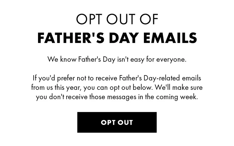 Opt out of Father's Day Emails We know Father's Day isn't easy for everyone. If you'd prefer not to receive Father's Day-related emails from us this year, you can opt out below. We'll make sure you don't receive those messages in the coming weeks. Opt Out