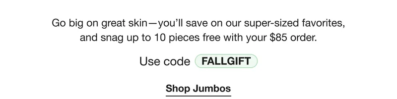 Go big on great skin - you’ll save on our super-sized favorites, and snag up to 10 pieces free with your $85 order. Use code discount code | Shop Jumbos