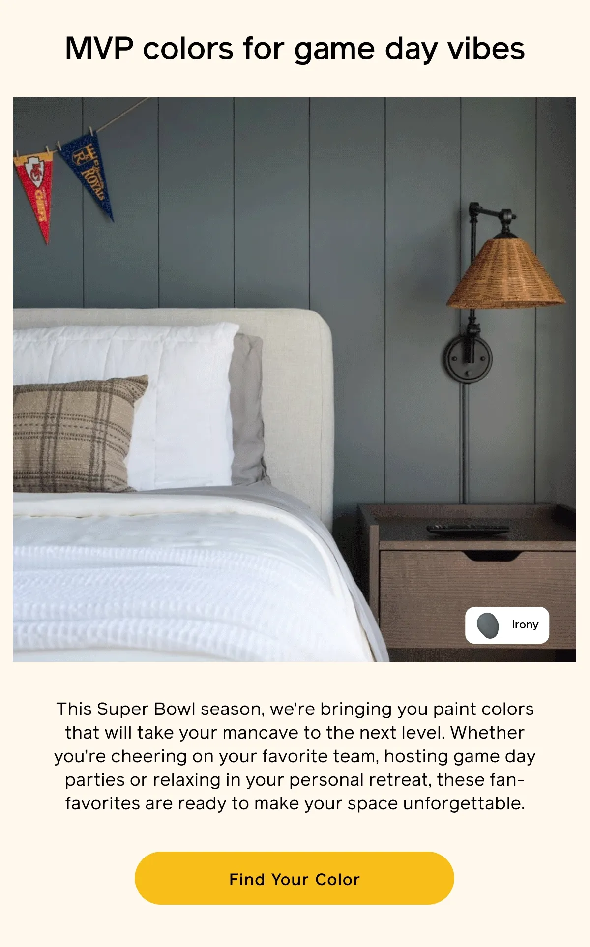 MVP colors for game day vibes. This Super Bowl season, we're bringing you paint colors that will take your mancave to the next level. Whether you're cheering on your favorite team, hosting game day parties or relaxing in your personal retreat, these fan-favorites are ready to make your space unforgettable. Find Your Color