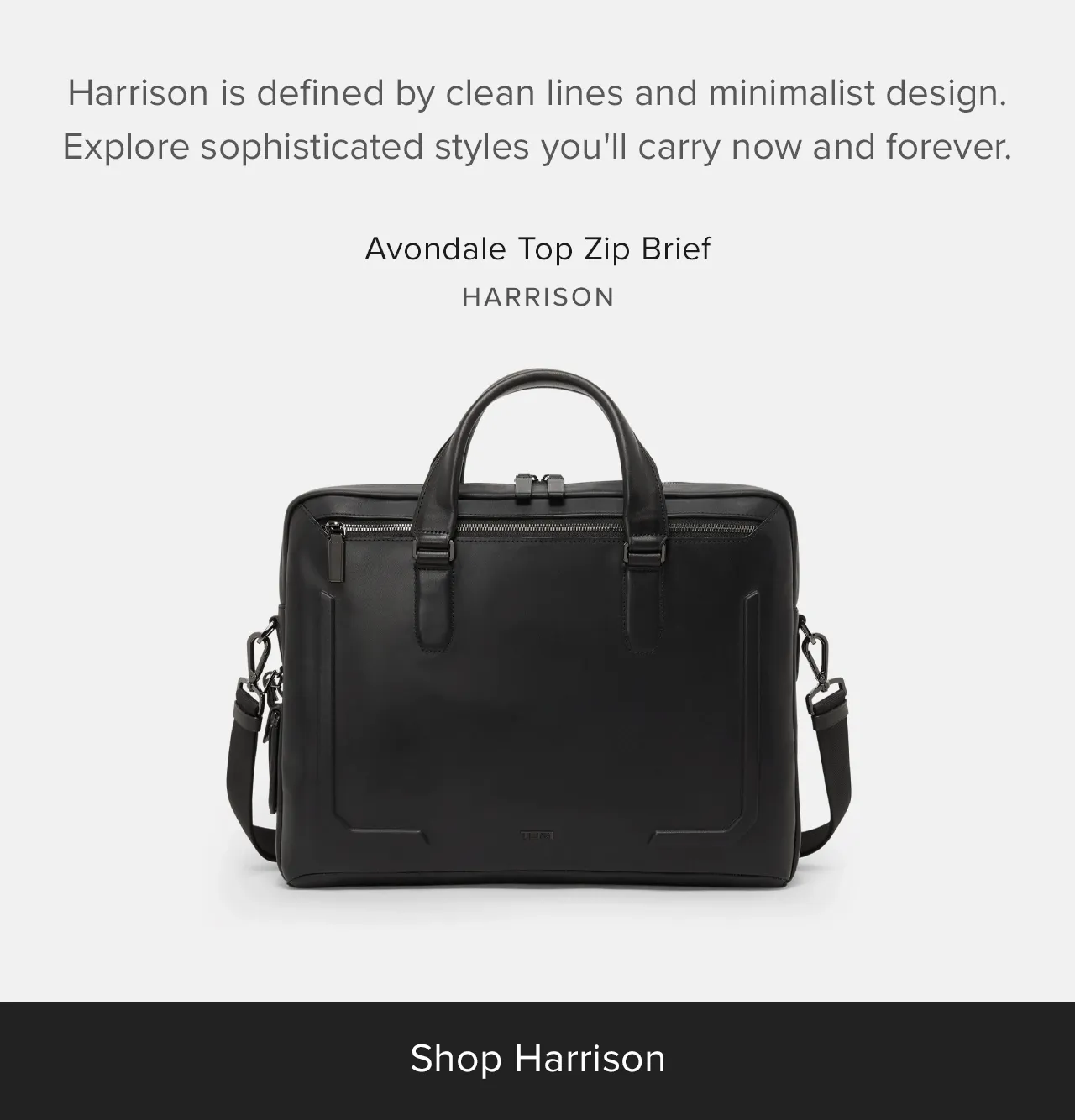 Harrison is defined by clean lines and minimalist design. Explore sophisticated styles you'll carry now and forever.