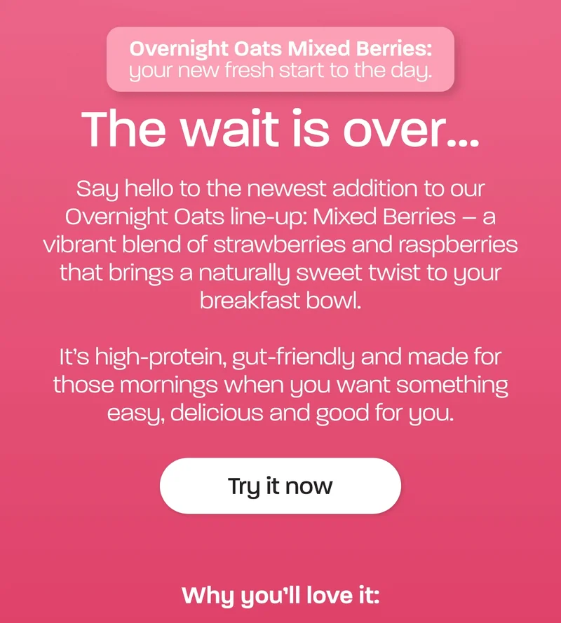 The wait is over... Say hello to the newest addition to our Overnight Oats line-up: Mixed Berries. As one of our much-loved subscribers, you’re the first to know!  A vibrant blend of strawberries and raspberries brings a naturally sweet twist, making it the perfect fuel for a bright, balanced start to your morning.