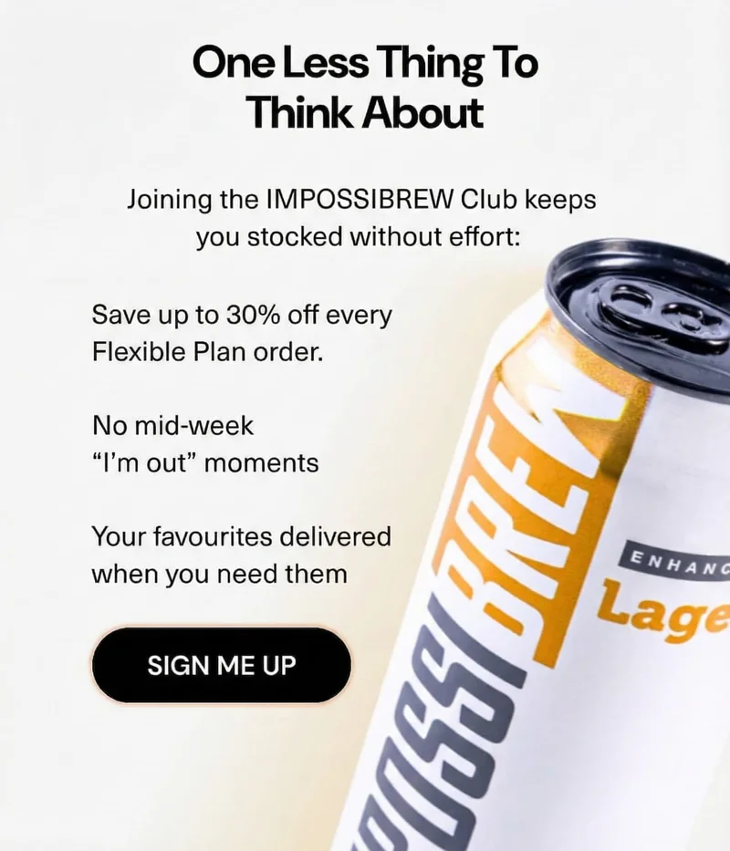 One less thing to think about Joining the IMPOSSIBREW Club keeps you stocked without effort:  • Up to 30% off your first membership order  • No mid-week “I’m out” moments  • Your favourites delivered when you need them