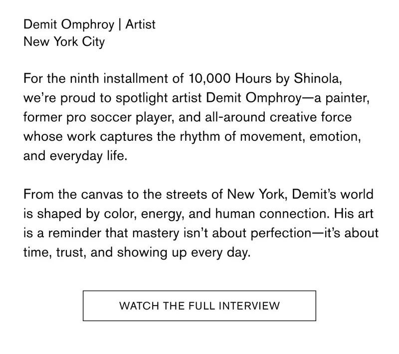 Demit Omphroy | Artist New York City  For the ninth installment of 10,000 Hours by Shinola, we’re proud to spotlight artist Demit Omphroy—a painter, former pro soccer player, and all-around creative force whose work captures the rhythm of movement, emotion, and everyday life.  From the canvas to the streets of New York, Demit’s world is shaped by color, energy, and human connection. His art is a reminder that mastery isn’t about perfection—it’s about time, trust, and showing up every day. | WATCH THE FULL INTERVIEW