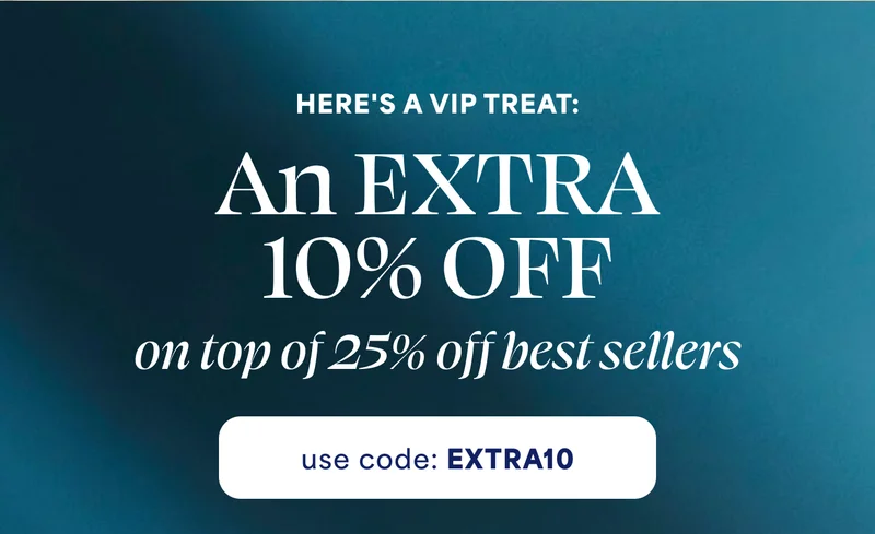 HERE'S A VIP TREAT: An EXTRA  10% OFF  on top of 25% off best sellers use code: discount code