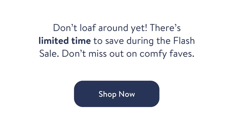 Don't loaf around yet! There's limited time to save during the Flash Sale. Don't miss out on comfy faves. Shop now