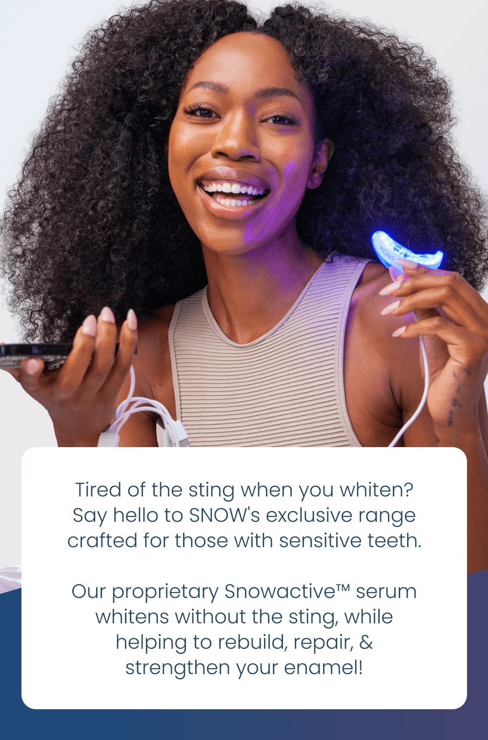 Tired of the sting when you whiten? Say hello to SNOW's exclusive range crafted for those with sensitive teeth. Our proprietary Snowactive™️ serum whitens without the sting, while helping to rebuild, repair, & strengthen your enamel!