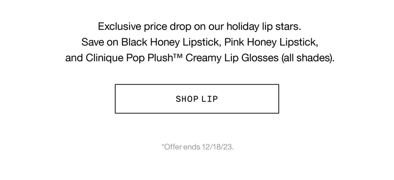 Exclusive price drop on our holiday lip stars. Save on Black Honey Lipstick, Pink Honey Lipstick, and Clinique Pop Plush TM Creamy Lip Glosses (all shades). SHOP LIP | *Offer ends 12/18/23.