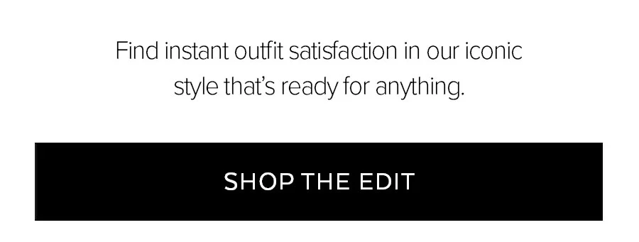 FIND INSTANT OUTFIT SATISFACTION IN OUR ICONIC STYLE THAT'S READY FOR ANYTHING. SHOP THE EDIT.