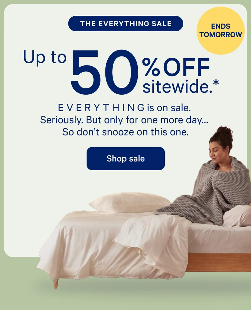 [ENDS TOMORROW] >> THE EVERYTHING SALE >> Up to 50% off sitewide.* >> E V E R Y T H I N G is on sale. Seriously. But only for one more day... So don't snooze on this one. >> Shop sale >>