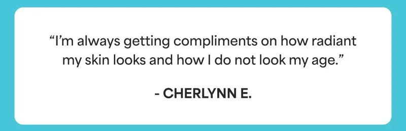 “I’m always getting compliments on how radiant my skin looks and how I do not look my age.” - Cherlynn E.