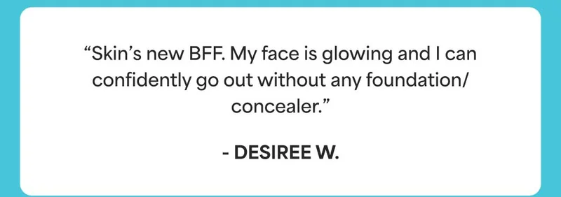 “Skin’s new BFF. My face is glowing and I can confidently go out without any foundation/concealer.” - Desiree W.