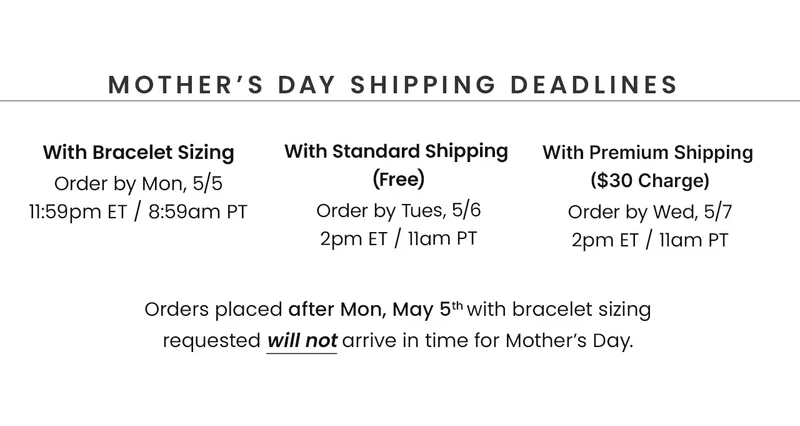 Mother’s Day Shipping Deadlines With Bracelet Sizing Order by Mon, 5/5 11:59pm ET / 8:59am PT // With Standard Shipping  (Free) Order by Tues, 5/6 2pm ET / 11am PT // With Premium Shipping  ($30 Charge) Order by Wed, 5/7 2pm ET / 11am PT // Orders placed after Mon, May 5th with bracelet sizing requested will not arrive in time for Mother’s Day.