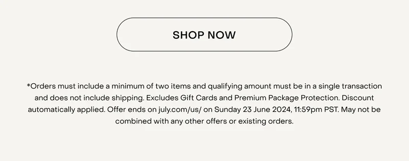 *Orders must include a minimum of two items and qualifying amount must be in a single transaction and does not include shipping. Excludes Gift Cards and Premium Package Protection. Discount automatically applied. Offer ends on july.com/us/ on Sunday 23 June 2024, 11:59pm PST. May not be combined with any other offers or existing orders.