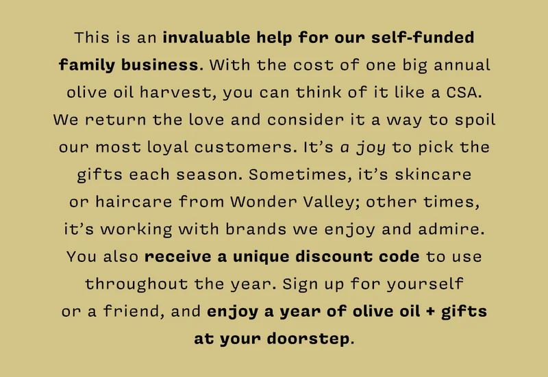 This is an invaluable help for our self-funded family business. With the cost of one big annual olive oil harvest, you can think of it like a CSA.  We return the love and consider it a way to spoil our most loyal customers. It’s a joy to pick the gifts each season. Sometimes, it’s skincare  or haircare from Wonder Valley; other times,  it’s working with brands we enjoy and admire. You also receive a unique discount code to use throughout the year. Sign up for yourself  or a friend, and enjoy a year of olive oil + gifts  at your doorstep.