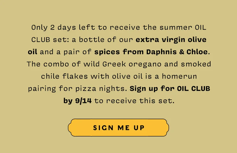 Only 2 days left to receive the summer Oil Club set: a bottle of our extra virgin olive  oil and a pair of spices from Daphnis & Chloe. The combo of wild Greek oregano and smoked chile flakes with olive oil is a homerun  pairing for pizza nights. Sign up for Oil Club  by 9/14 to receive this set. SIGN ME UP