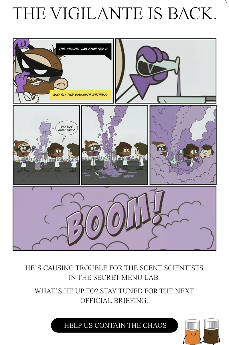 He’s causing trouble for the scent scientists in the Secret Menu lab.   What’s he up to? Stay tuned for the next official briefing. Help us contain the chaos.