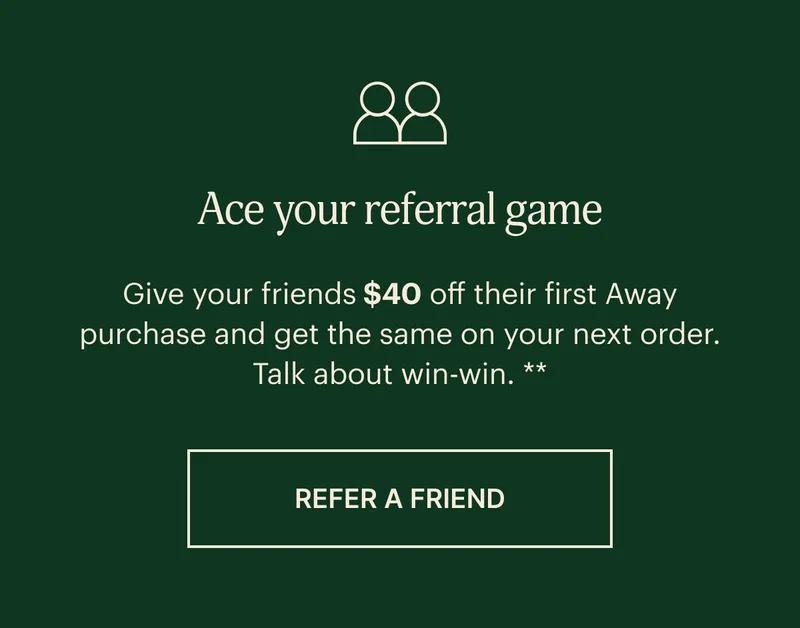 ACE YOUR REFERRAL GAME. Give your friends $40 off their first Away purchase and get the same on your next order.** Talk about win-win. REFER A FRIEND