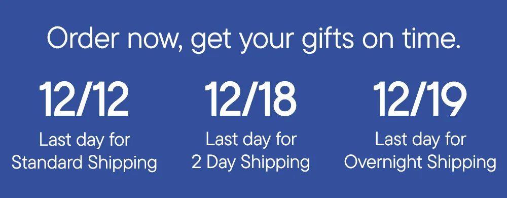 Order now, get your gifts on time. 12/12 Last day for Standard Shipping 12/18 Last day for 2 Day Shipping 12/19 Last day for Overnight Shipping