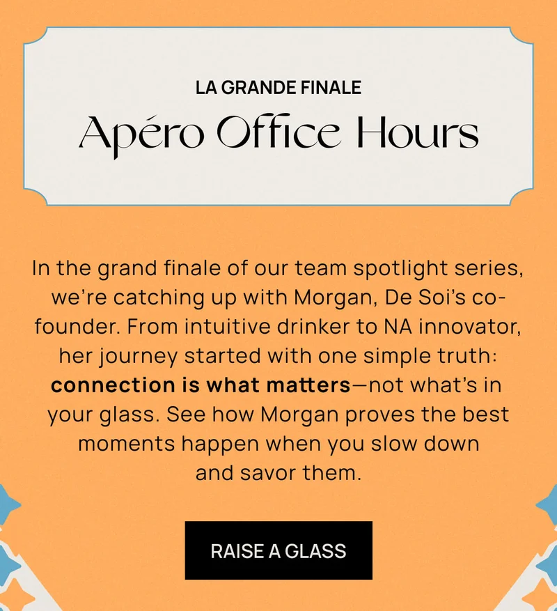 La Grande Finale: Apéro Office Hours |  In the grand finale of our team spotlight series, we’re catching up with Morgan, De Soi’s co-founder. From intuitive drinker to NA innovator, her journey started with one simple truth: connection is what matters––not what's in your glass. See how Morgan proves the best moments happen when you slow down and savor them. | RAISE A GLASS