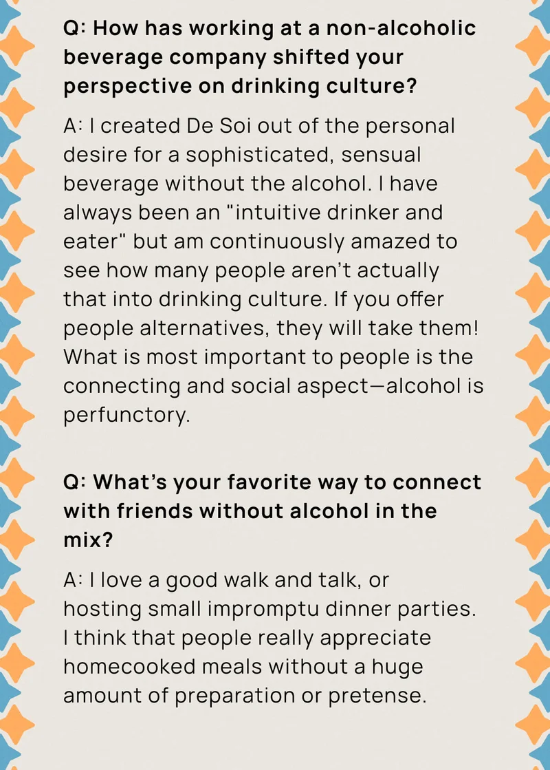 Q: How has working at a non-alcoholic beverage company shifted your perspective on drinking culture? A: I created De Soi out of the personal desire for a sophisticated, sensual beverage without the alcohol. I have always been an "intuitive drinker and eater" but am continuously amazed to see how many people aren't actually that into drinking culture. If you offer people alternatives, they will take them! What is most important to people is the connecting and social aspect––alcohol is perfunctory.  |  Q: What's your favorite way to connect with friends without alcohol in the mix? A: I love a good walk and talk, or hosting small impromptu dinner parties. I think that people really appreciate homecooked meals without a huge amount of preparation or pretense.