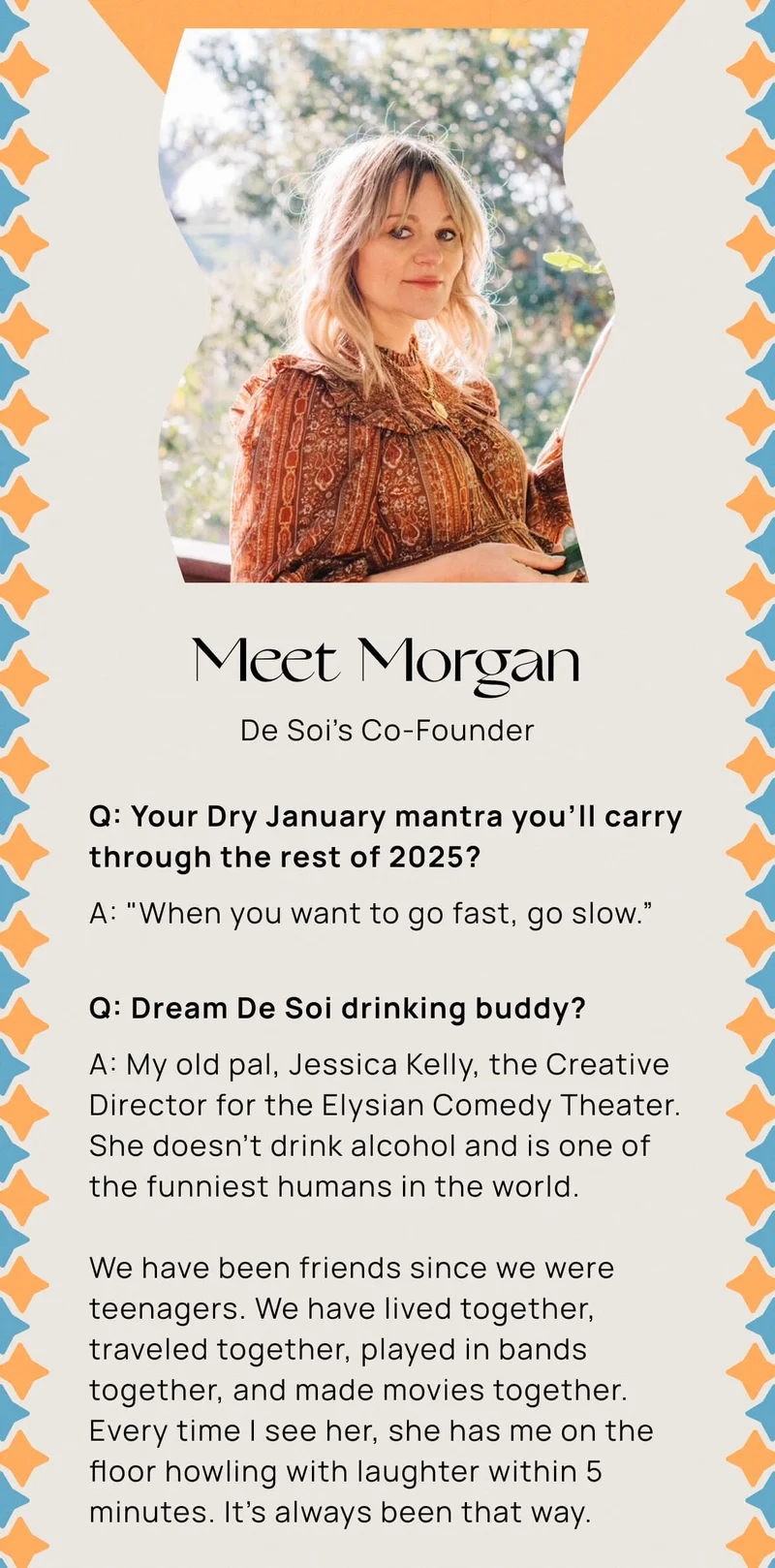 Meet Morgan De Soi’s Co-Founder | Q: Your Dry January mantra you’ll carry through the rest of 2025? A: "When you want to go fast, go slow.” | Q: Dream De Soi drinking buddy?  A: My old pal, Jessica Kelly, the creative director for the Elysian Comedy Theater. She doesn't drink alcohol and is one of the funniest humans in the world. | We have been friends since we were teenagers. We have lived together, traveled together, played in bands together, and made movies together. Every time I see her, she has me on the floor howling with laughter within 5 minutes. It's always been that way.