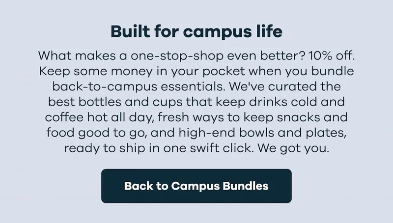 Built for campus life. What makes a one-stop-shop even better? 10% off. Keep some money. | Back to Campus Bundles in your pocket when you bundle back-to-campus essentials. We've curated the best bottles and cups that keep drinks cold and coffee hot all day, fresh ways to keep snacks and food good to go, and high-end bowls and plates, ready to ship in one swift click. We got you. | Back to Campus Bundles