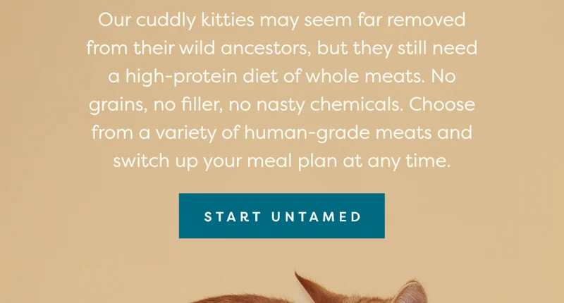 Our cuddly kitties may seem far removed from their wild ancestors, but they still need a high-protein diet of whole meats. No grains, no filler, no nasty chemicals. Choose from a variety of human-grade meats and switch up your meal plan at any time.