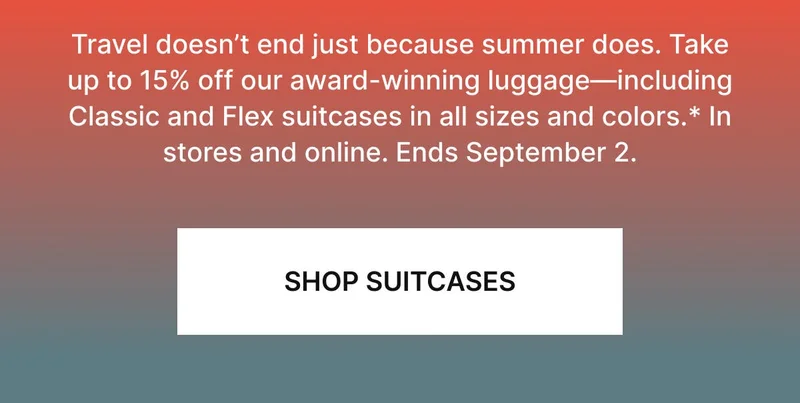Travel doesn’t end just because summer does. Squeeze those final trips in with best-selling Classic and Flex suitcases to get you there—save up to 15% in stores and online.* Ends September 2. SHOP SUITCASES