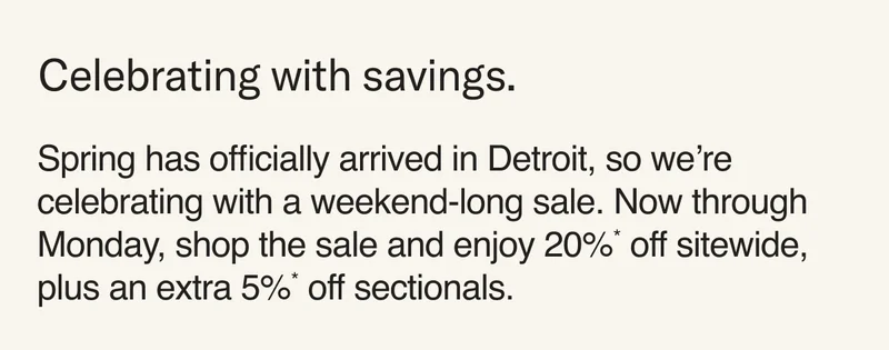 Celebrating with savings. Spring has officially arrived in Detroit, so we’re celebrating with a weekend-long sale. Now through Monday, shop the sale and enjoy 20%* off sitewide, plus an extra 5%* off sectionals.