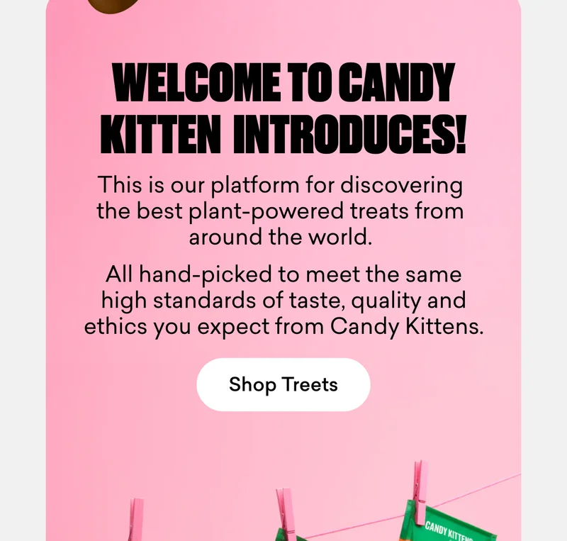 Welcome to Candy Kittens Introduces! This is our platform for discovering the best plant-powered treats from around the world. All hand-picked to meet the same high standards of taste, quality and ethics you expect from Candy Kittens.