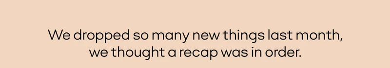We dropped so many new things last month, we thought a recap was in order.
